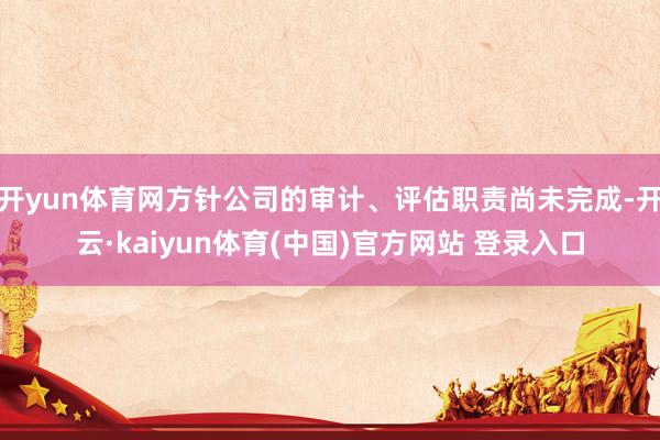 开yun体育网方针公司的审计、评估职责尚未完成-开云·kaiyun体育(中国)官方网站 登录入口