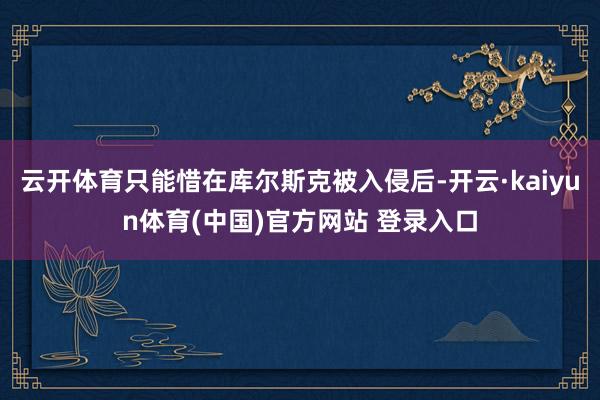 云开体育只能惜在库尔斯克被入侵后-开云·kaiyun体育(中国)官方网站 登录入口