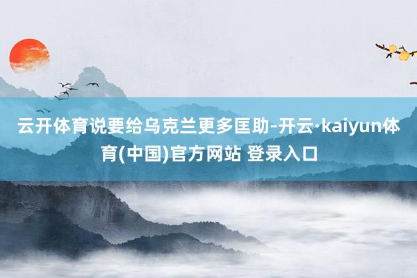 云开体育说要给乌克兰更多匡助-开云·kaiyun体育(中国)官方网站 登录入口