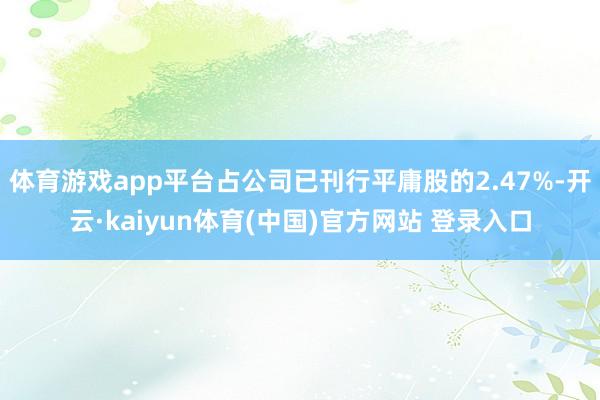 体育游戏app平台占公司已刊行平庸股的2.47%-开云·kaiyun体育(中国)官方网站 登录入口