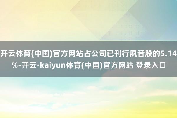 开云体育(中国)官方网站占公司已刊行夙昔股的5.14%-开云·kaiyun体育(中国)官方网站 登录入口