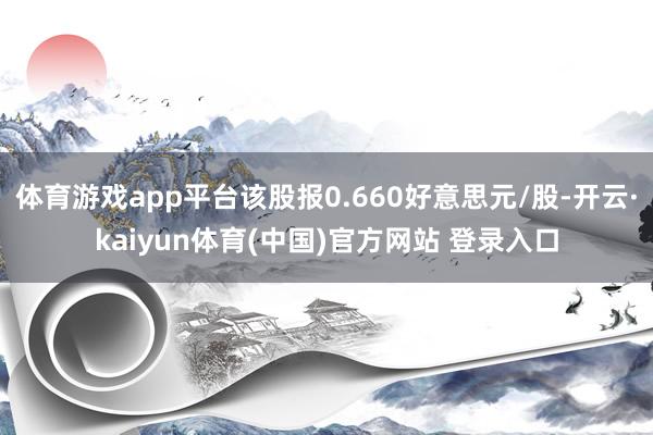 体育游戏app平台该股报0.660好意思元/股-开云·kaiyun体育(中国)官方网站 登录入口