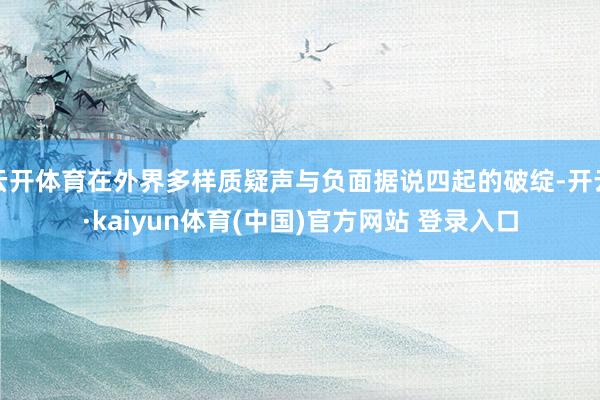 云开体育在外界多样质疑声与负面据说四起的破绽-开云·kaiyun体育(中国)官方网站 登录入口