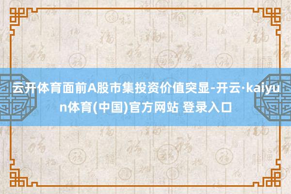 云开体育面前A股市集投资价值突显-开云·kaiyun体育(中国)官方网站 登录入口