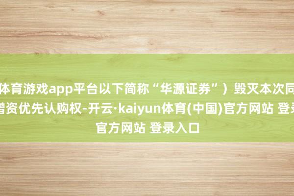 体育游戏app平台以下简称“华源证券”）毁灭本次同比例增资优先认购权-开云·kaiyun体育(中国)官方网站 登录入口