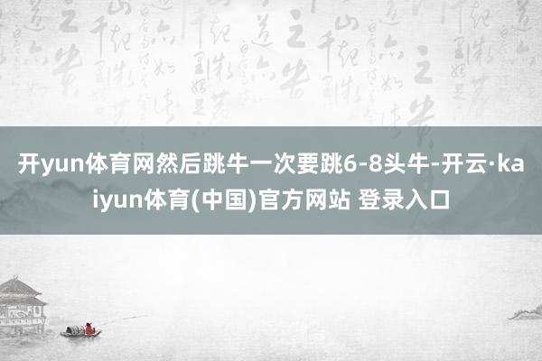 开yun体育网然后跳牛一次要跳6-8头牛-开云·kaiyun体育(中国)官方网站 登录入口