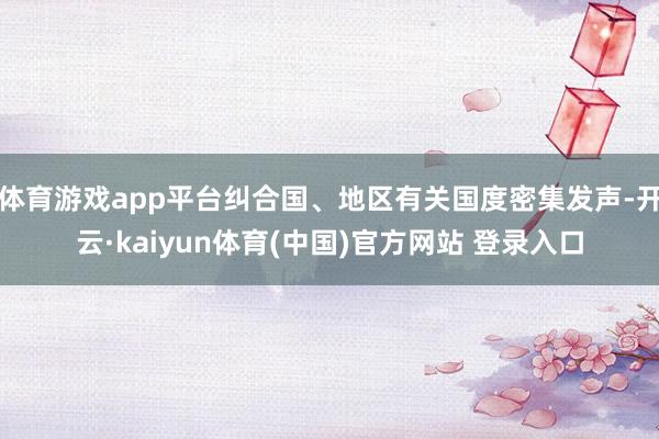 体育游戏app平台纠合国、地区有关国度密集发声-开云·kaiyun体育(中国)官方网站 登录入口