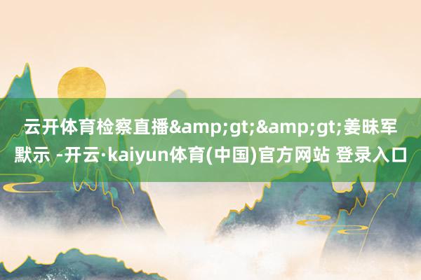 云开体育检察直播&gt;&gt;　　姜昧军默示 -开云·kaiyun体育(中国)官方网站 登录入口