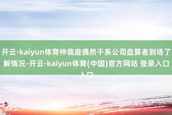 开云·kaiyun体育仲裁庭偶然干系公司盘算者到场了解情况-开云·kaiyun体育(中国)官方网站 登录入口