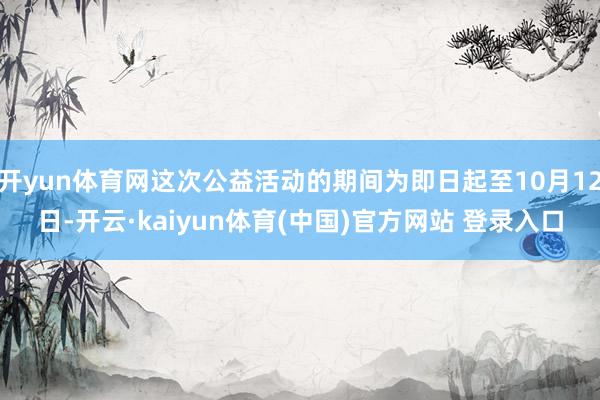 开yun体育网这次公益活动的期间为即日起至10月12日-开云·kaiyun体育(中国)官方网站 登录入口