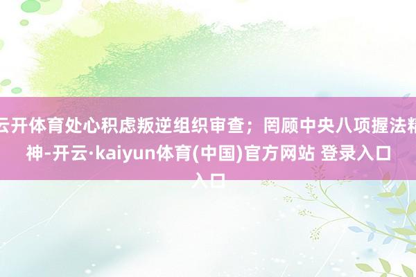 云开体育处心积虑叛逆组织审查；罔顾中央八项握法精神-开云·kaiyun体育(中国)官方网站 登录入口