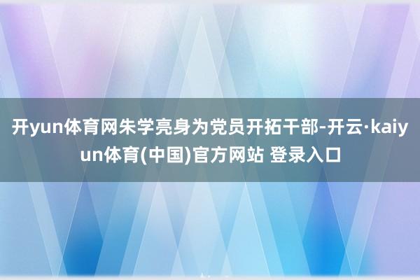 开yun体育网朱学亮身为党员开拓干部-开云·kaiyun体育(中国)官方网站 登录入口