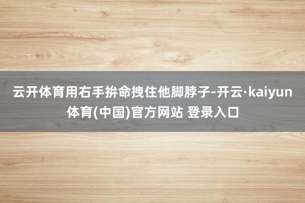 云开体育用右手拚命拽住他脚脖子-开云·kaiyun体育(中国)官方网站 登录入口