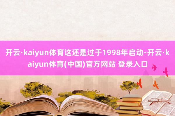 开云·kaiyun体育这还是过于1998年启动-开云·kaiyun体育(中国)官方网站 登录入口