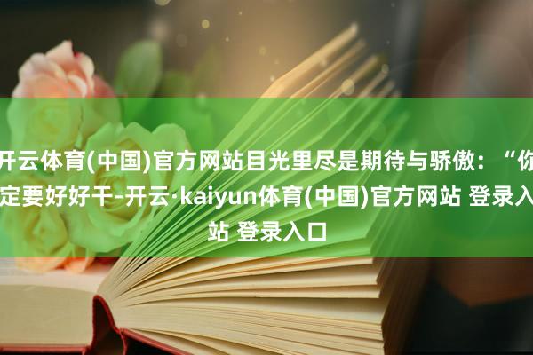 开云体育(中国)官方网站目光里尽是期待与骄傲：“你一定要好好干-开云·kaiyun体育(中国)官方网站 登录入口