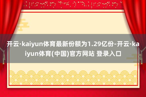 开云·kaiyun体育最新份额为1.29亿份-开云·kaiyun体育(中国)官方网站 登录入口