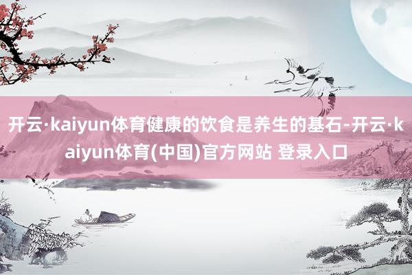 开云·kaiyun体育健康的饮食是养生的基石-开云·kaiyun体育(中国)官方网站 登录入口