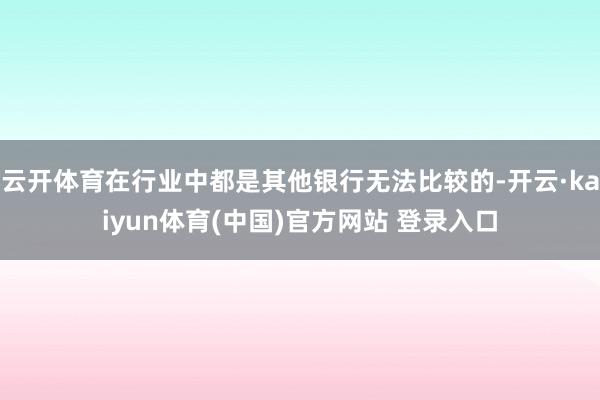 云开体育在行业中都是其他银行无法比较的-开云·kaiyun体育(中国)官方网站 登录入口