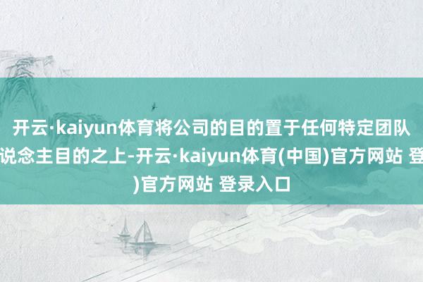 开云·kaiyun体育将公司的目的置于任何特定团队或个东说念主目的之上-开云·kaiyun体育(中国)官方网站 登录入口