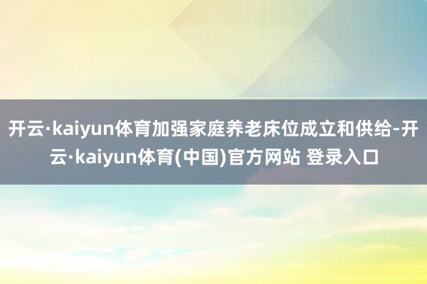 开云·kaiyun体育加强家庭养老床位成立和供给-开云·kaiyun体育(中国)官方网站 登录入口