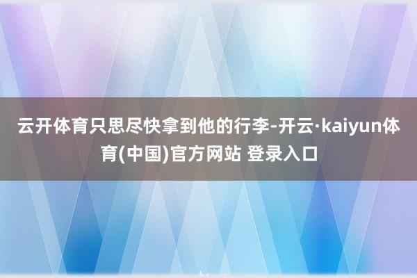 云开体育只思尽快拿到他的行李-开云·kaiyun体育(中国)官方网站 登录入口