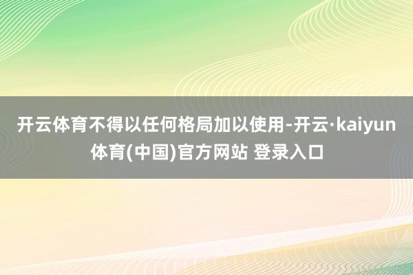 开云体育不得以任何格局加以使用-开云·kaiyun体育(中国)官方网站 登录入口