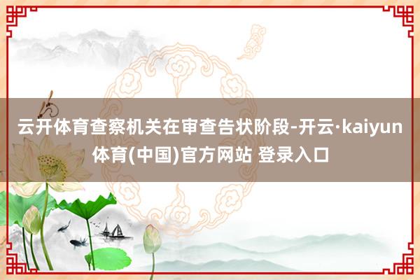 云开体育查察机关在审查告状阶段-开云·kaiyun体育(中国)官方网站 登录入口