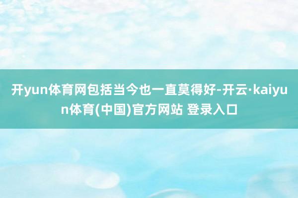 开yun体育网包括当今也一直莫得好-开云·kaiyun体育(中国)官方网站 登录入口