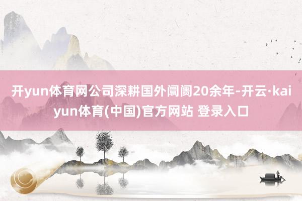 开yun体育网公司深耕国外阛阓20余年-开云·kaiyun体育(中国)官方网站 登录入口