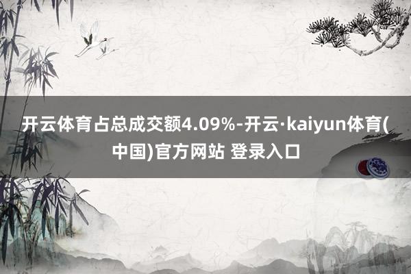 开云体育占总成交额4.09%-开云·kaiyun体育(中国)官方网站 登录入口