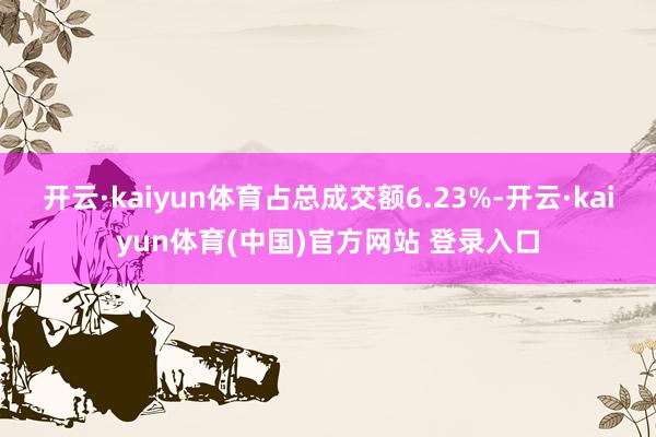 开云·kaiyun体育占总成交额6.23%-开云·kaiyun体育(中国)官方网站 登录入口