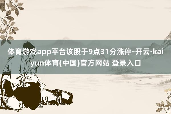 体育游戏app平台该股于9点31分涨停-开云·kaiyun体育(中国)官方网站 登录入口