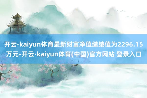 开云·kaiyun体育最新财富净值缱绻值为2296.15万元-开云·kaiyun体育(中国)官方网站 登录入口