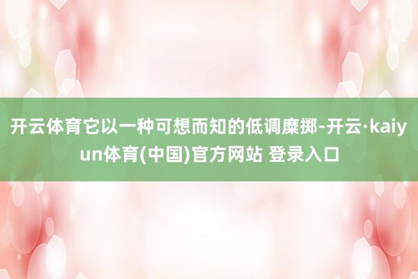 开云体育它以一种可想而知的低调糜掷-开云·kaiyun体育(中国)官方网站 登录入口