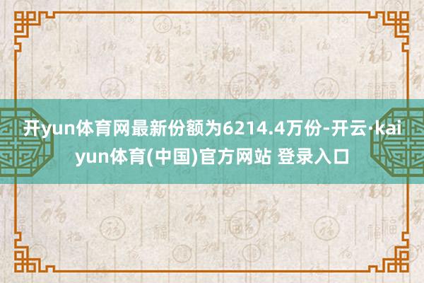 开yun体育网最新份额为6214.4万份-开云·kaiyun体育(中国)官方网站 登录入口