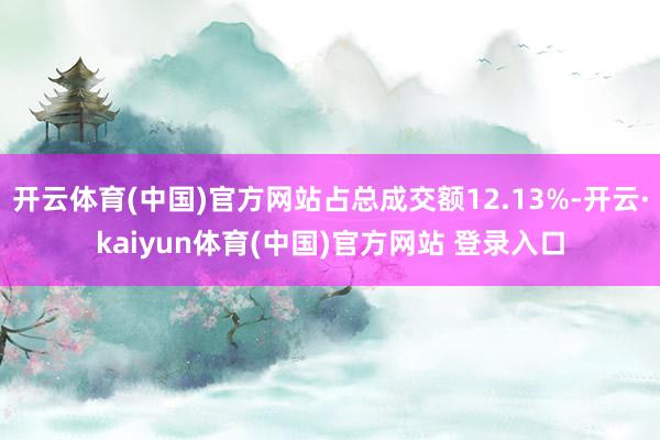 开云体育(中国)官方网站占总成交额12.13%-开云·kaiyun体育(中国)官方网站 登录入口