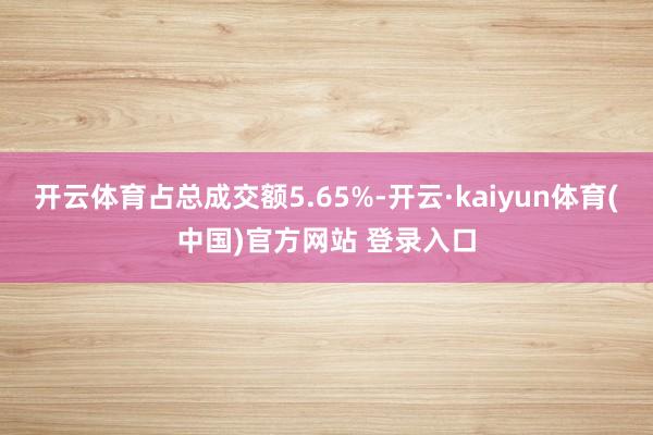 开云体育占总成交额5.65%-开云·kaiyun体育(中国)官方网站 登录入口