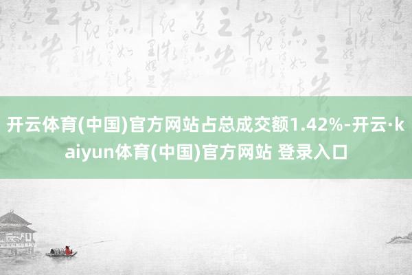 开云体育(中国)官方网站占总成交额1.42%-开云·kaiyun体育(中国)官方网站 登录入口