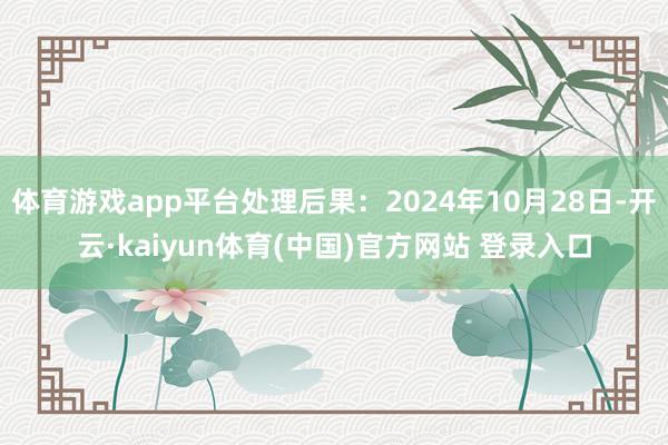 体育游戏app平台处理后果：2024年10月28日-开云·kaiyun体育(中国)官方网站 登录入口