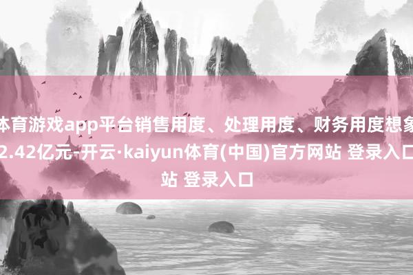 体育游戏app平台销售用度、处理用度、财务用度想象2.42亿元-开云·kaiyun体育(中国)官方网站 登录入口