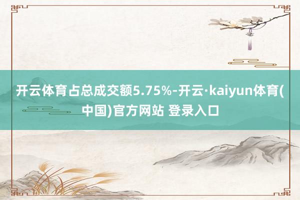 开云体育占总成交额5.75%-开云·kaiyun体育(中国)官方网站 登录入口