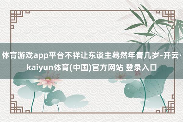 体育游戏app平台不祥让东谈主蓦然年青几岁-开云·kaiyun体育(中国)官方网站 登录入口