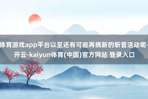 体育游戏app平台以至还有可能再搞新的斩首活动呢-开云·kaiyun体育(中国)官方网站 登录入口