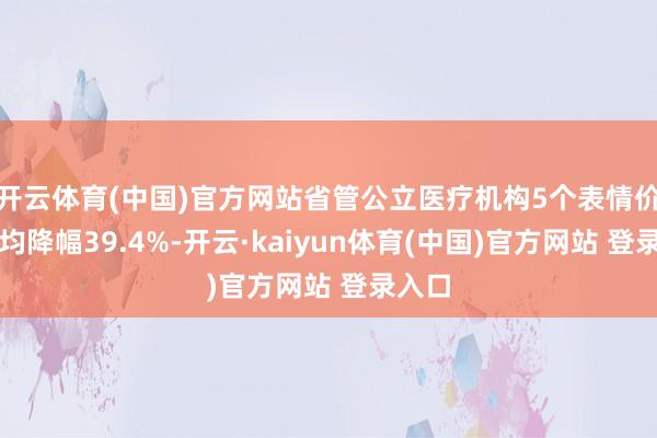 开云体育(中国)官方网站省管公立医疗机构5个表情价钱平均降幅39.4%-开云·kaiyun体育(中国)官方网站 登录入口