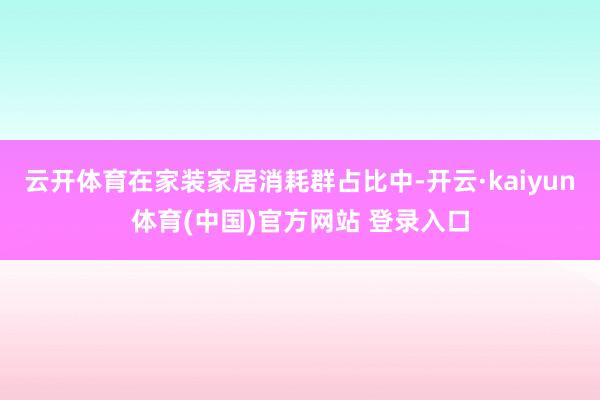 云开体育在家装家居消耗群占比中-开云·kaiyun体育(中国)官方网站 登录入口