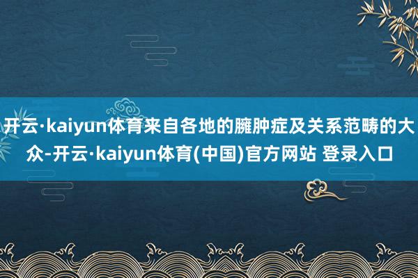 开云·kaiyun体育来自各地的臃肿症及关系范畴的大众-开云·kaiyun体育(中国)官方网站 登录入口