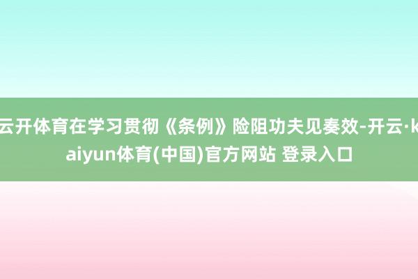 云开体育在学习贯彻《条例》险阻功夫见奏效-开云·kaiyun体育(中国)官方网站 登录入口