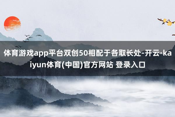 体育游戏app平台双创50相配于各取长处-开云·kaiyun体育(中国)官方网站 登录入口