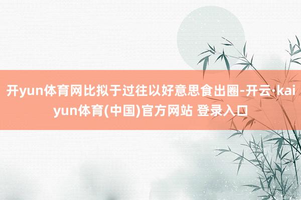 开yun体育网比拟于过往以好意思食出圈-开云·kaiyun体育(中国)官方网站 登录入口