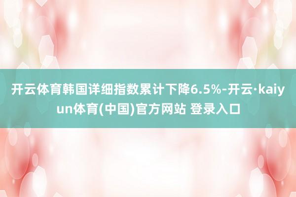 开云体育韩国详细指数累计下降6.5%-开云·kaiyun体育(中国)官方网站 登录入口